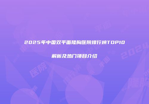 2025年中国双平面隆胸医院排行榜TOP10解析及热门项目介绍