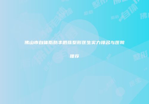佛山市自体脂肪丰唇珠整形医生实力排名与医院推荐