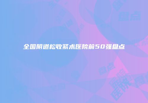 全国阴道松收紧术医院前50强盘点
