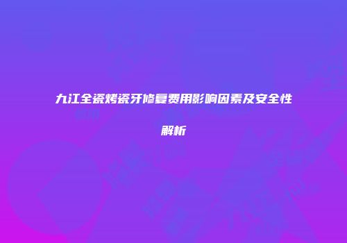 九江全瓷烤瓷牙修复费用影响因素及安全性解析