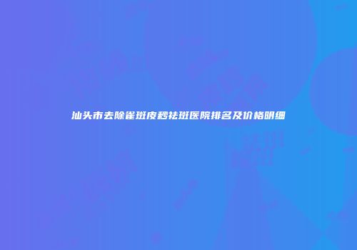 汕头市去除雀斑皮秒祛斑医院排名及价格明细