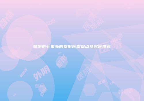 朝阳市七家外阴整形医院盘点及名医推荐