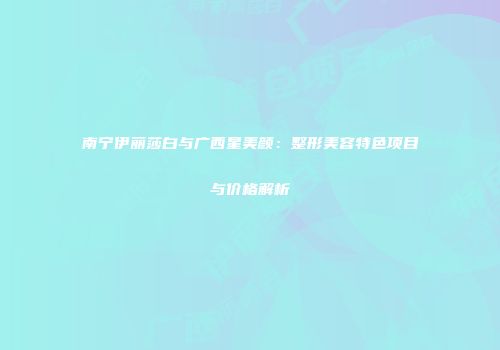 南宁伊丽莎白与广西星美颜：整形美容特色项目与价格解析