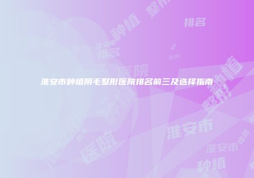 淮安市种植阴毛整形医院排名前三及选择指南