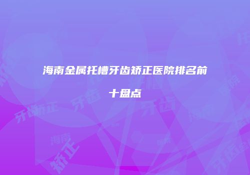 海南金属托槽牙齿矫正医院排名前十盘点