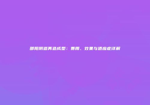 邵阳阴道再造成型：费用、效果与适应症详解
