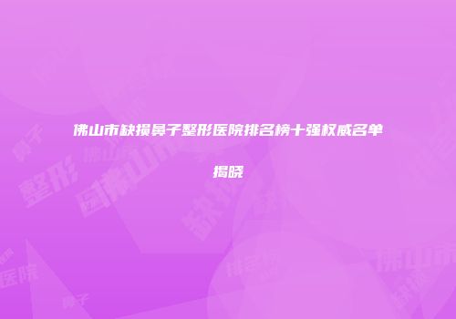 佛山市缺损鼻子整形医院排名榜十强权威名单揭晓
