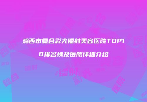 鸡西市复合彩光镭射美容医院TOP10排名榜及医院详细介绍