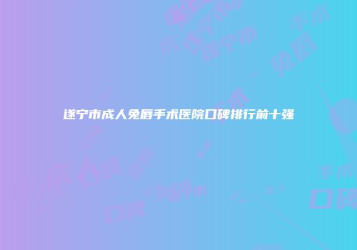 遂宁市成人兔唇手术医院口碑排行前十强