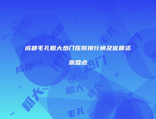成都毛孔粗大热门医院排行榜及优质资源盘点