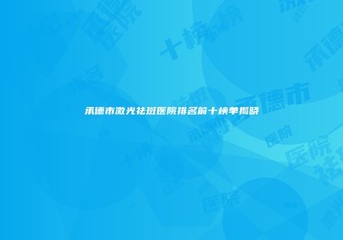 承德市激光祛斑医院排名前十榜单揭晓