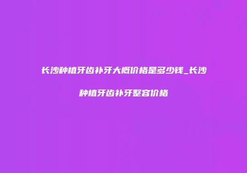 长沙种植牙齿补牙大概价格是多少钱_长沙种植牙齿补牙整容价格