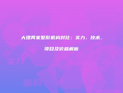 大理两家整形机构对比：实力、技术、项目及价格解析