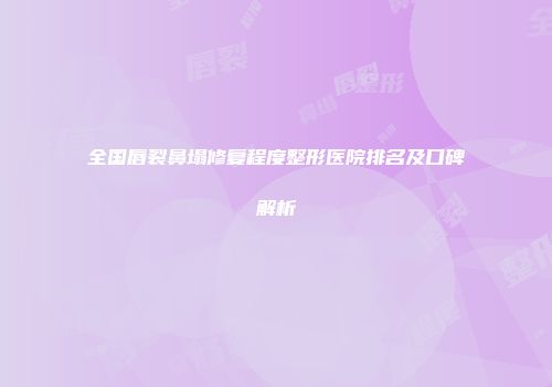 全国唇裂鼻塌修复程度整形医院排名及口碑解析