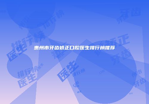 惠州市牙齿矫正口腔医生排行榜推荐