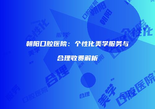 朝阳口腔医院：个性化美学服务与合理收费解析