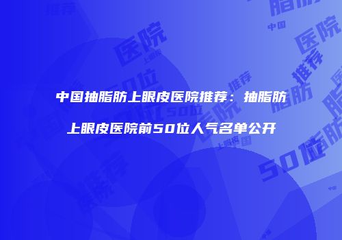 中国抽脂肪上眼皮医院推荐：抽脂肪上眼皮医院前50位人气名单公开