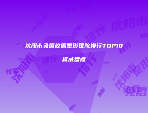 沈阳市兔唇纹唇整形医院排行TOP10权威盘点