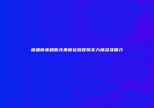 深圳市皮秒激光美肤祛斑医院实力排名及简介