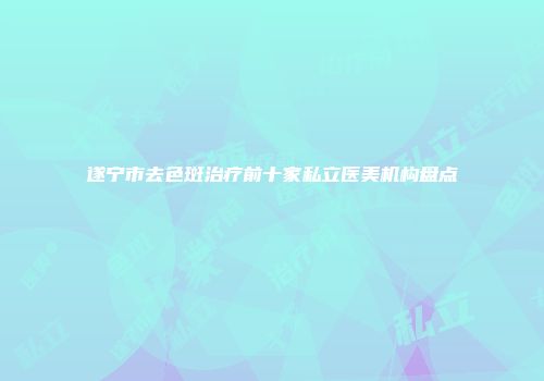 遂宁市去色斑治疗前十家私立医美机构盘点