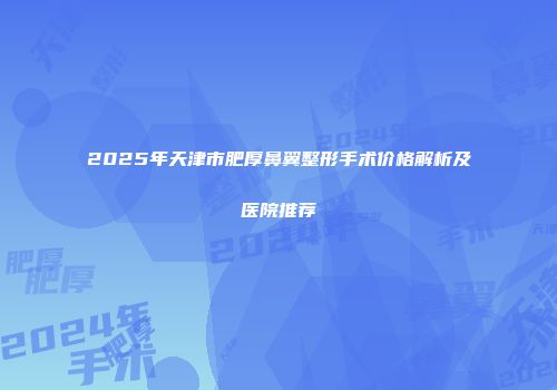 2025年天津市肥厚鼻翼整形手术价格解析及医院推荐