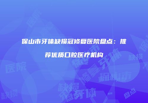 保山市牙体缺损冠修复医院盘点:推荐优质口腔医疗机构
