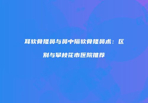 耳软骨隆鼻与鼻中隔软骨隆鼻术:区别与攀枝花市医院推荐