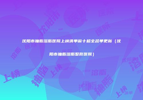 沈阳市抽脂溶脂医院上榜清单前十超全名单更新(沈阳市抽脂溶脂整形医院)