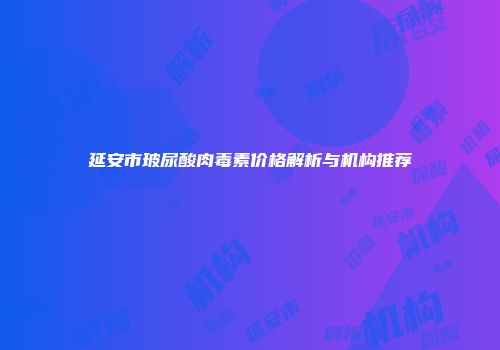 延安市玻尿酸肉毒素价格解析与机构推荐