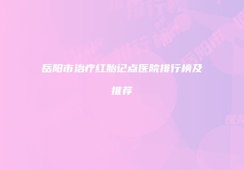 岳阳市治疗红胎记点医院排行榜及推荐