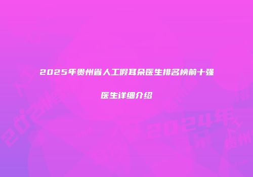 2025年贵州省人工假耳朵医生排名榜前十强医生详细介绍