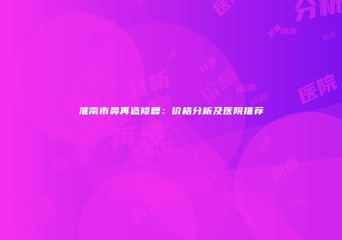 淮南市鼻再造修复：价格分析及医院推荐