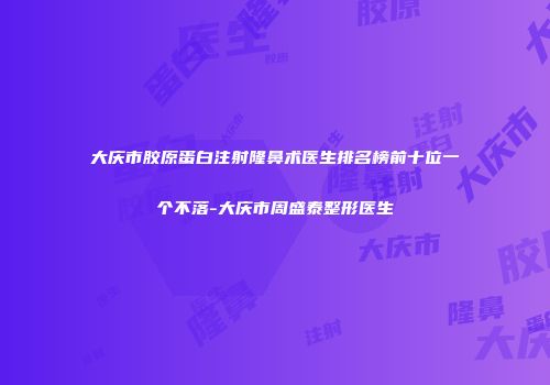大庆市胶原蛋白注射隆鼻术医生排名榜前十位一个不落-大庆市周盛泰整形医生