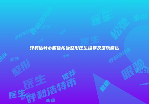 呼和浩特市眼睑松弛整形医生推荐及医院精选