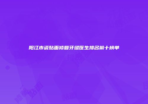 阳江市瓷贴面修复牙缝医生排名前十榜单