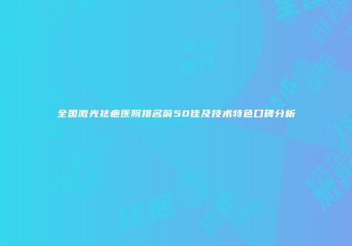 全国激光祛疤医院排名前50佳及技术特色口碑分析