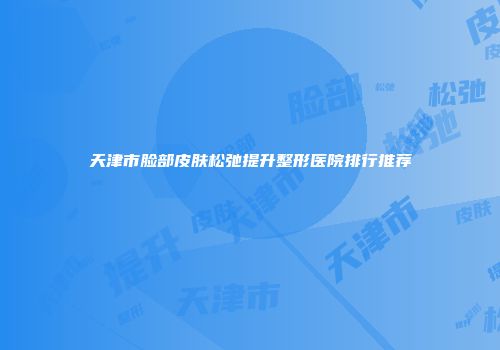 天津市脸部皮肤松弛提升整形医院排行推荐
