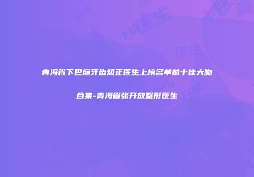 青海省下巴缩牙齿矫正医生上榜名单前十佳大咖合集-青海省张开放整形医生