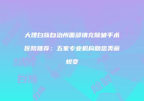 大理白族自治州面部填充除皱手术医院推荐：五家专业机构助您美丽蜕变