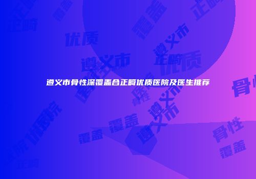 遵义市骨性深覆盖合正畸优质医院及医生推荐
