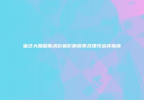 宿迁大腿吸脂术价格影响因素及理性选择指南