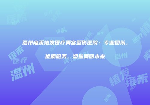 温州雍禾植发医疗美容整形医院:专业团队,优质服务,塑造美丽未来