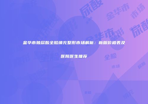 金华市玻尿酸全脸填充整形市场解析：新版价格表及医院医生推荐