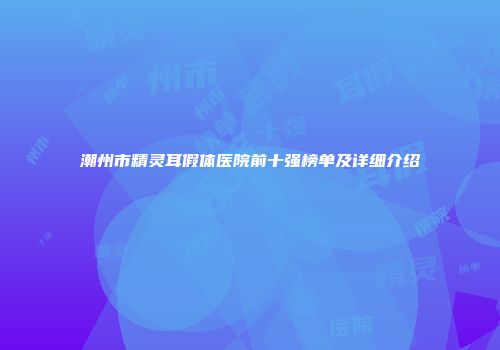 潮州市精灵耳假体医院前十强榜单及详细介绍