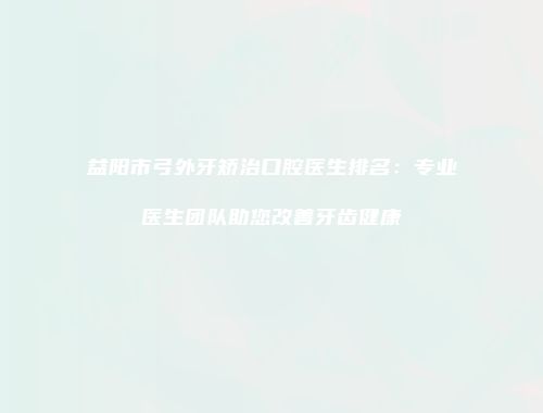 益阳市弓外牙矫治口腔医生排名:专业医生团队助您改善牙齿健康