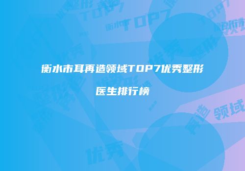 衡水市耳再造领域TOP7优秀整形医生排行榜