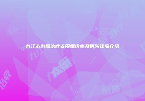 九江市微晶治疗太田痣价格及医院详细介绍