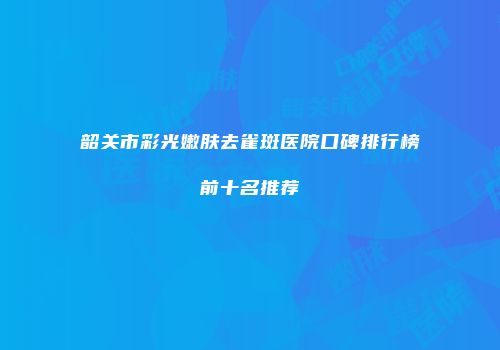 韶关市彩光嫩肤去雀斑医院口碑排行榜前十名推荐