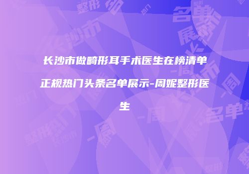 长沙市做畸形耳手术医生在榜清单正规热门头条名单展示-周妮整形医生