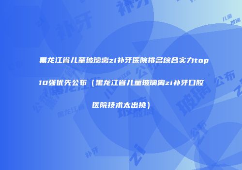 黑龙江省儿童玻璃离zi补牙医院排名综合实力top10强优先公布（黑龙江省儿童玻璃离zi补牙口腔医院技术太出挑）
